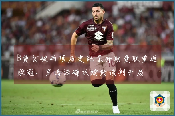 B费打破两项历史纪录并助曼联重返欧冠，罗马诺确认续约谈判开启