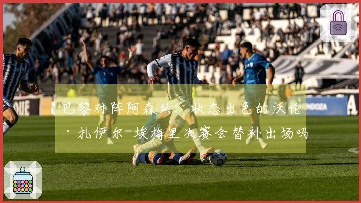 巴黎对阵阿森纳：状态出色的沃伦·扎伊尔-埃梅里决赛会替补出场吗？