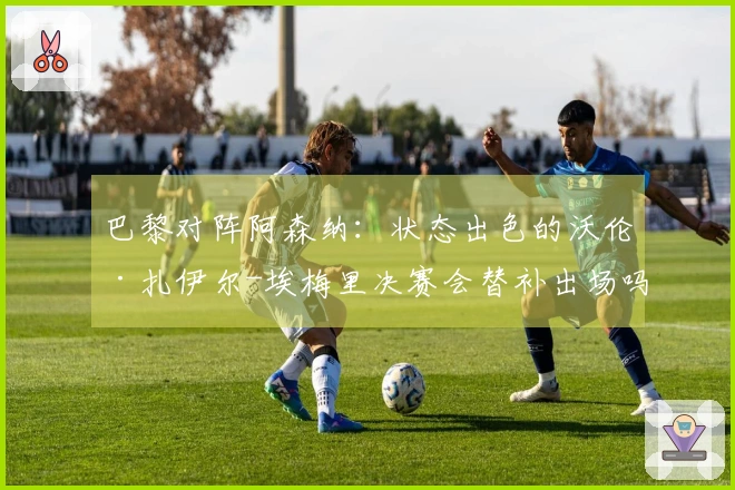 巴黎对阵阿森纳：状态出色的沃伦·扎伊尔-埃梅里决赛会替补出场吗？